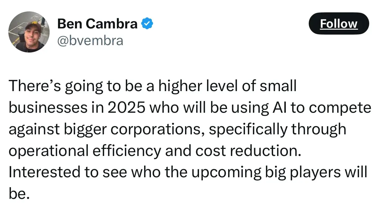 quote from ben cambra on the future of entrepreneurship: “there’s going to be a higher level of small businesses in 2025 who will be using ai to compete against bigger corporations, specifically through operational efficiency and cost reduction. interested to see who the upcoming big players will be.”
