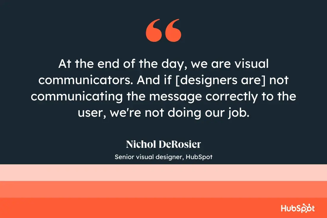 “at the end of the day, we are visual communicators. and if [designers are] not communicating the message correctly to the user, we’re not doing our job.”—nichol derosier, senior visual designer, hubspot