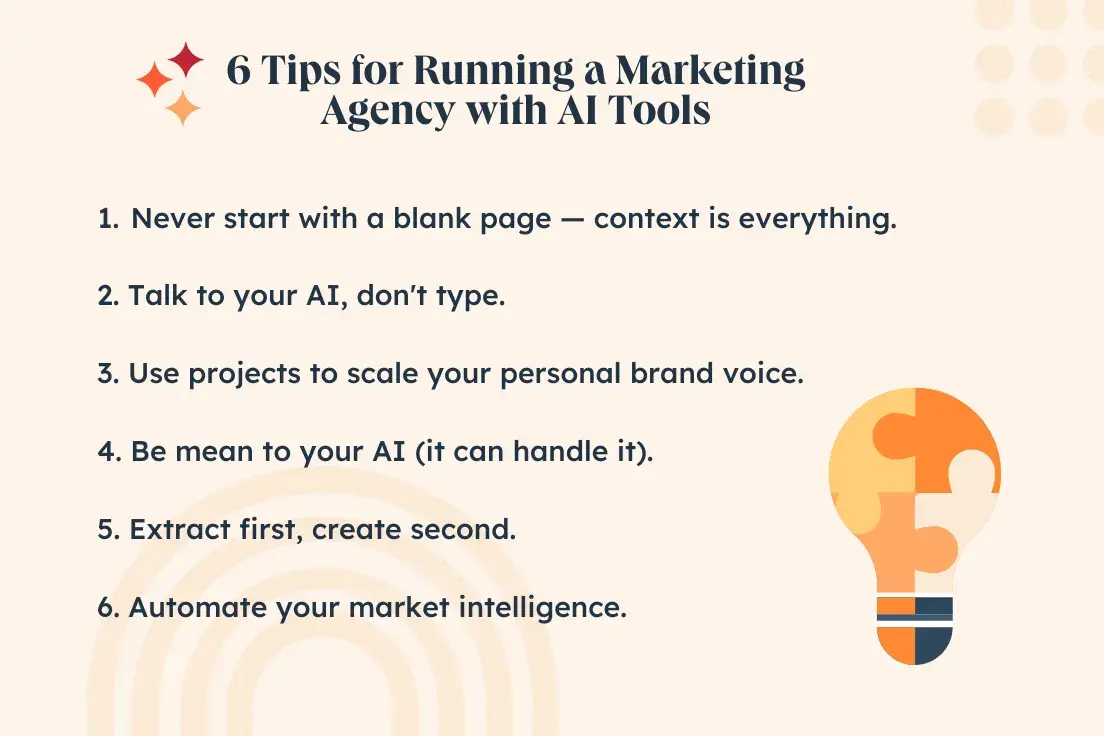 6 tips for running a marketing agency with ai tools. 1. never start with a blank page — context is everything. 2. talk to your ai, don't type. 3. use projects to scale your personal brand voice. 4. be mean to your ai (it can handle it). 5. extract first, create second. 6. automate your market intelligence.