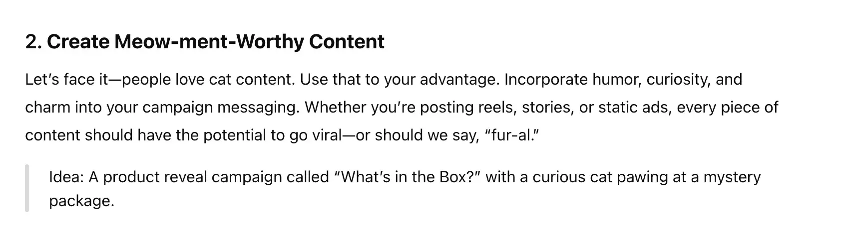 2. create meow-ment-worthy content. let’s face it — people love cat content. use that to your advantage. incorporate humor, curiosity, and charm into your campaign messaging. whether you’re posting reels, stories, or static ads, every piece of content should have the potential to go viral — or should we say, “fur-al.” idea: a product reveal campaign called “what’s in the box?” with a curious cat pawing at a mystery package.
