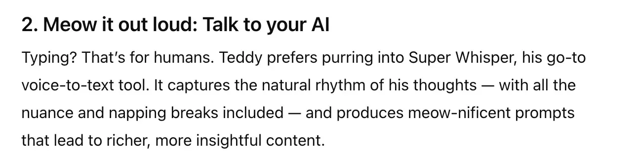 2. meow it out loud: talk to your ai. typing? that’s for humans. teddy prefers purring into super whisper, his go-to voice-to-text tool. it captures the natural rhythm of his thoughts — with all the nuance and napping breaks included — and produces meow-nificent prompts that lead to richer, more insightful content.